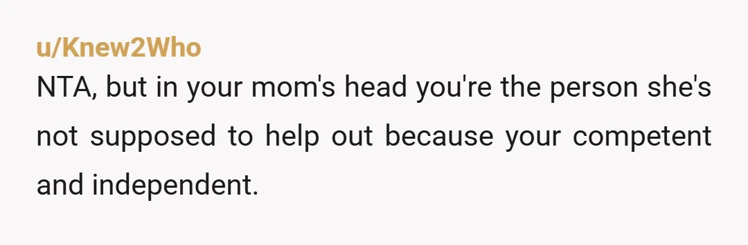 u/DisastrousAd9267 My guess is that your mom relayed your conversation to someone else who she expected to be sympathetic, and that person called her out for her blatant favoritism and...