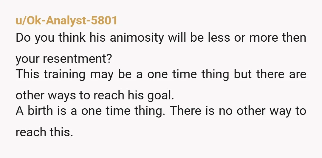 u/Ok-Analyst-5801 Do you think his animosity will be less or more then your resentment? This training may be a one time thing but there are other ways to reach his...