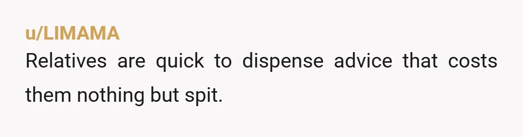u/LIMAMA
Relatives are quick to dispense advice that costs them nothing but spit.