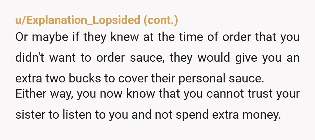 u/wannaBuildASnowplow
Even if you split the cost and your sister was 2$ short, just tell her she owes you 2$.
Don’t hide the sauce and be cranky