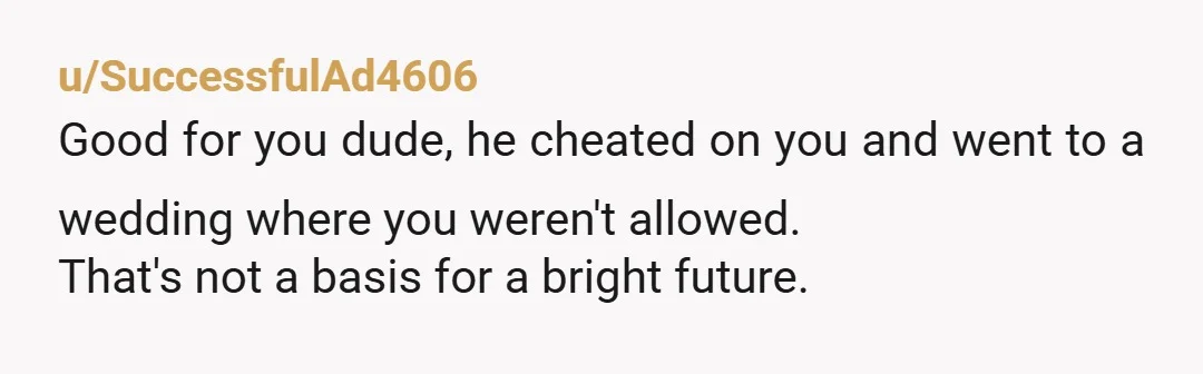 u/SuccessfulAd4606 Good for you dude, he cheated on you and went to a wedding where you weren't allowed. That's not a basis for a bright future.