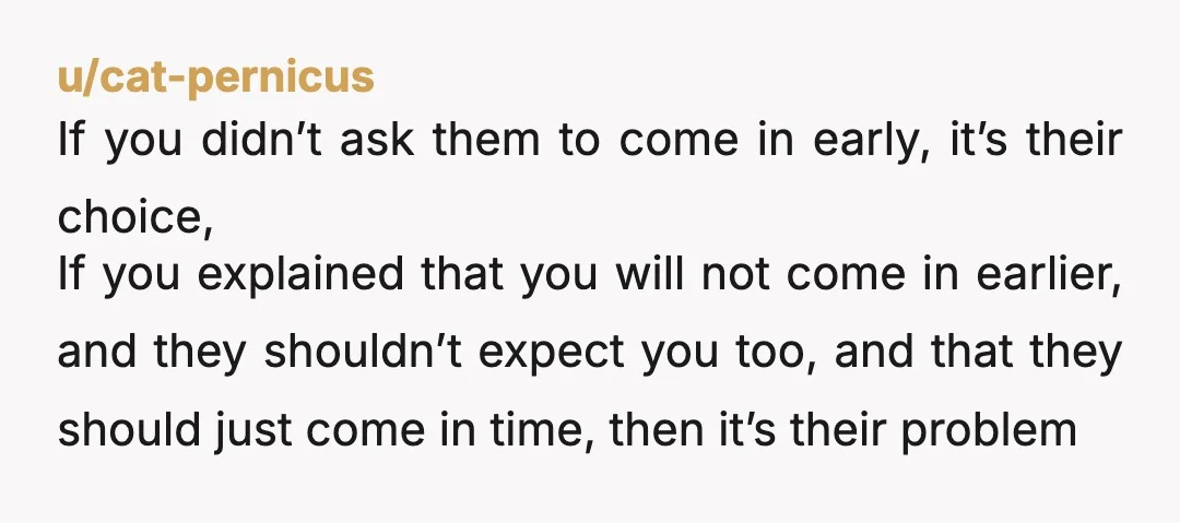 u/cat-pernicus If you didn’t ask them to come in early, it’s their choice, If you explained that you will not come in earlier, and they shouldn’t expect you too, and...