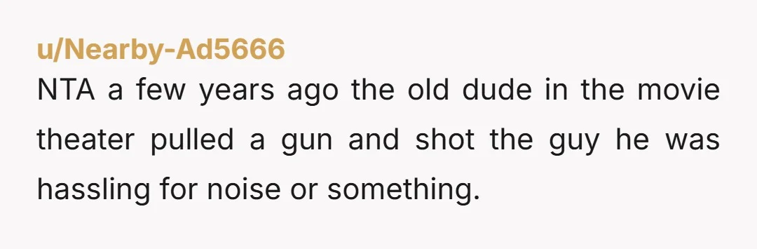 u/Nearby-Ad5666 NTA a few years ago the old dude in the movie theater pulled a gun and shot the guy he was hassling for noise or something.