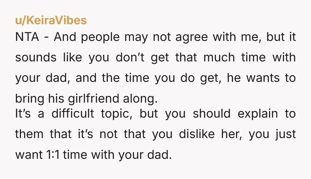 u/ConstantRide5382 INFO: why do you ACTUALLY not want to see his girlfriend? Did she do something, or does your dad act different around her? Are you expressing loyalty to your...