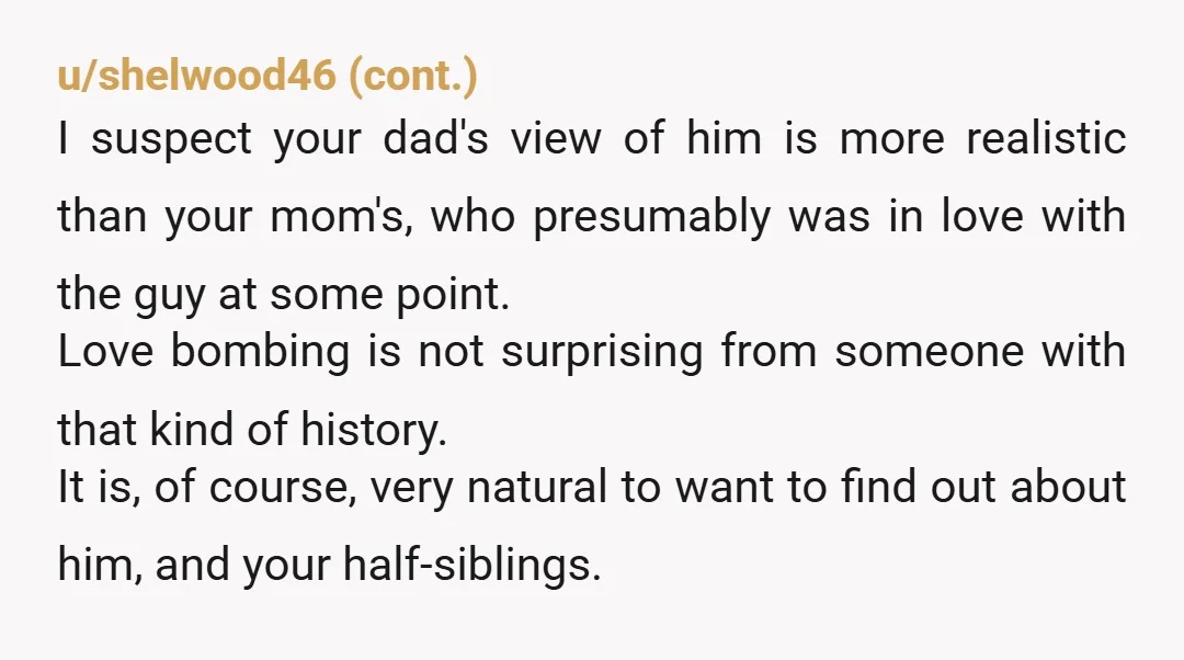 u/wishingforarainyday
Your family majorly sucks.
I wouldn’t be able to forgive everyone keeping it a secret from you.
Your mom should be ashamed of herself.