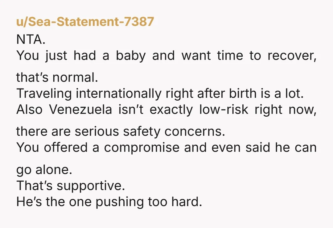 u/OriginalAgitated7727 NTA Your husband is a delusional buffoon. Venezuela is not an ideal place to travel for the foreseeable future. In addition, if you are in the U.S., you both...