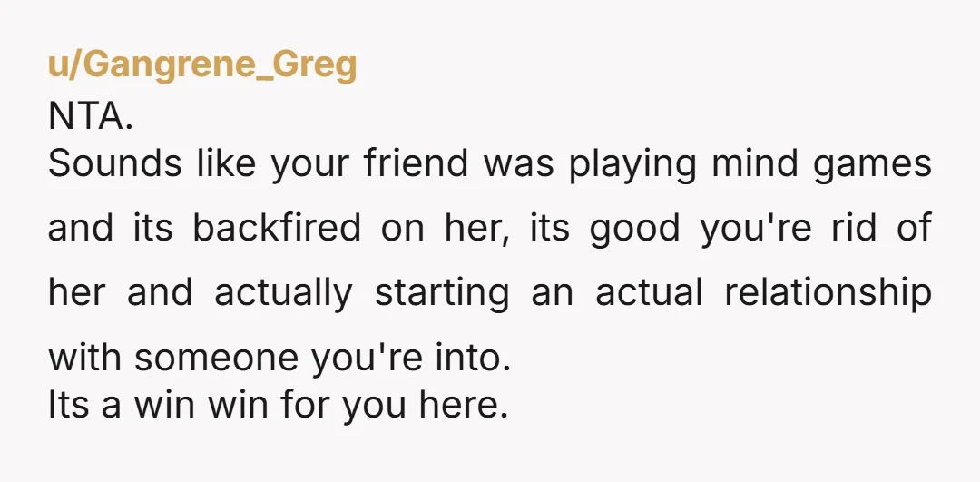 u/Gangrene_Greg NTA. Sounds like your friend was playing mind games and its backfired on her, its good you're rid of her and actually starting an actual relationship with someone you're...