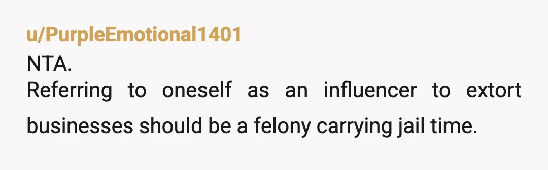 u/PurpleEmotional1401
NTA.
Referring to oneself as an influencer to extort businesses should be a felony carrying jail time.