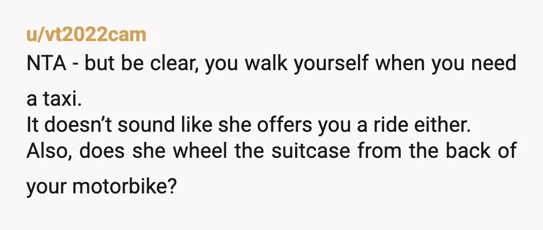 u/vt2022cam NTA - but be clear, you walk yourself when you need a taxi. It doesn’t sound like she offers you a ride either. Also, does she wheel the suitcase...