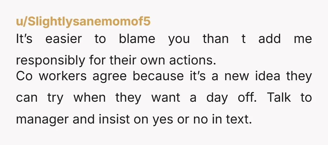 u/Slightlysanemomof5 It’s easier to blame you than t add me responsibly for their own actions. Co workers agree because it’s a new idea they can try when they want a...