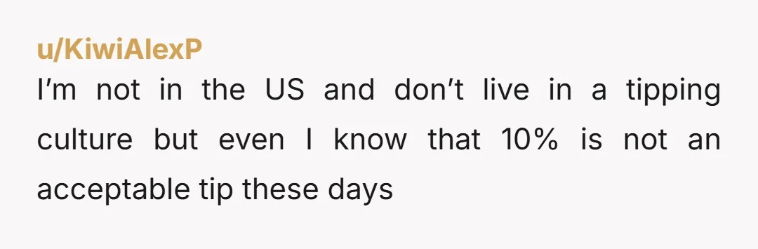 u/KiwiAlexP I’m not in the US and don’t live in a tipping culture but even I know that 10% is not an acceptable tip these days
