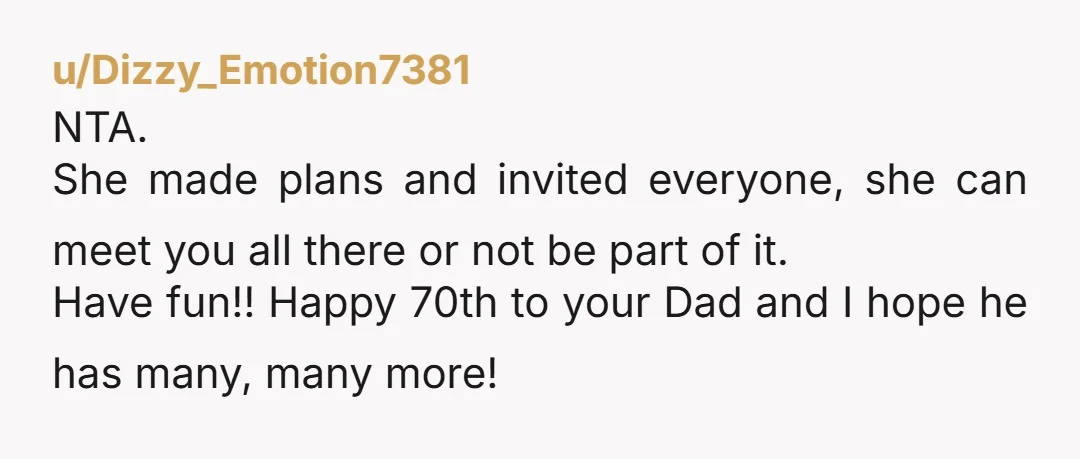 u/Dizzy_Emotion7381 NTA. She made plans and invited everyone, she can meet you all there or not be part of it. Have fun!! Happy 70th to your Dad and I hope...