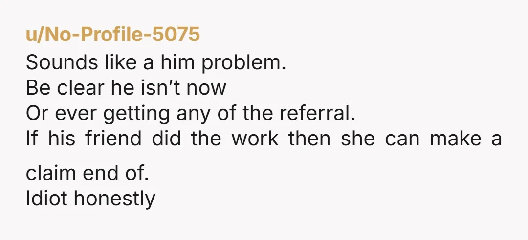 u/Tall-Ear-3406 Tell him you regret referring him to the company and if he brings it up again you will report him to HR.