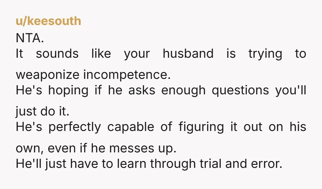 u/keesouth NTA. It sounds like your husband is trying to weaponize incompetence. He's hoping if he asks enough questions you'll just do it. He's perfectly capable of figuring it out...