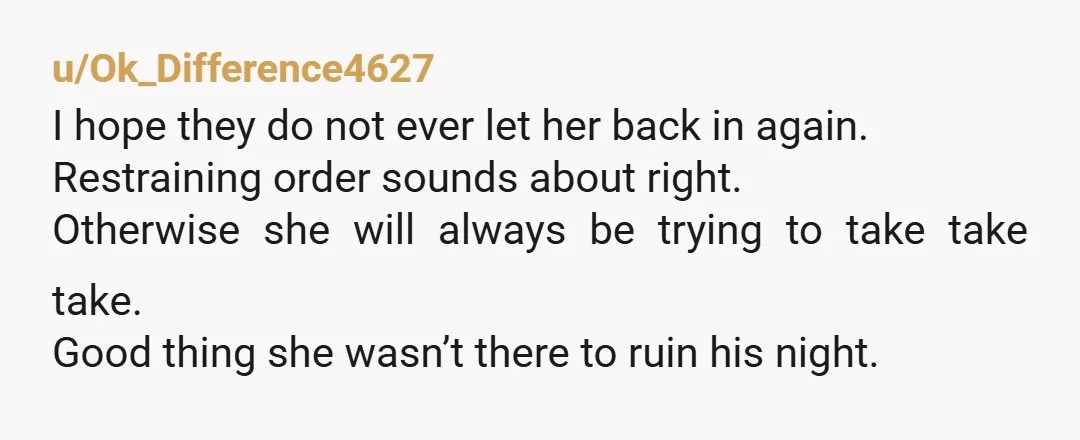 u/Ok_Difference4627 I hope they do not ever let her back in again. Restraining order sounds about right. Otherwise she will always be trying to take take take. Good thing she...