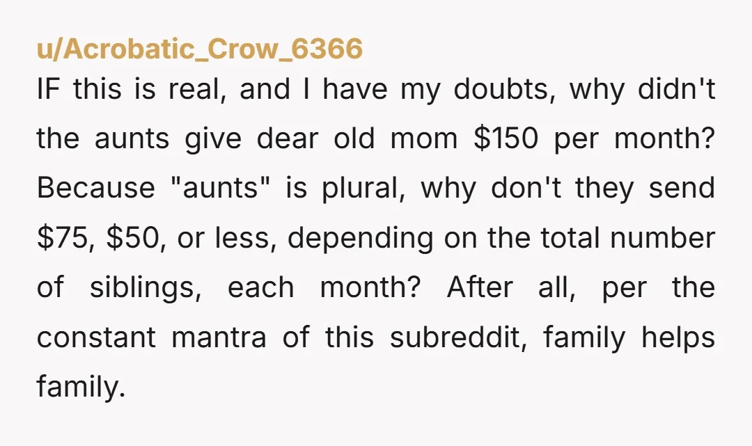 u/Acrobatic_Crow_6366 IF this is real, and I have my doubts, why didn't the aunts give dear old mom $150 per month? Because "aunts" is plural, why don't they send $75,...