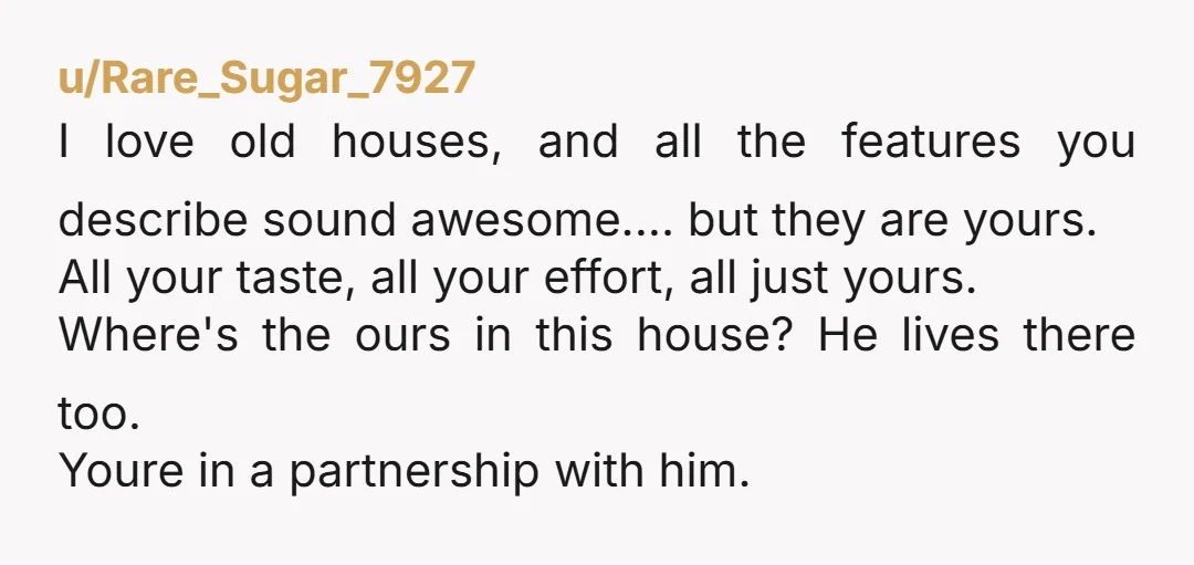 u/jaymietwitch NTA. Those "old" features add value to your home, both monetary and sentimental. This is your hobby. Because his career is in the same industry does not make him...