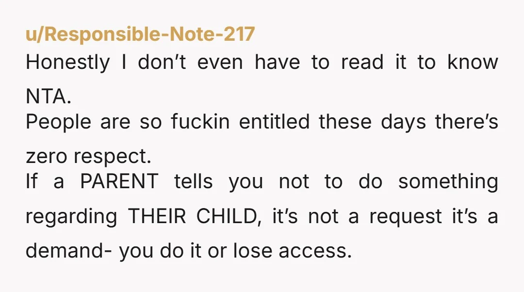 u/Responsible-Note-217 Honestly I don’t even have to read it to know NTA. People are so fuckin entitled these days there’s zero respect. If a PARENT tells you not to do...