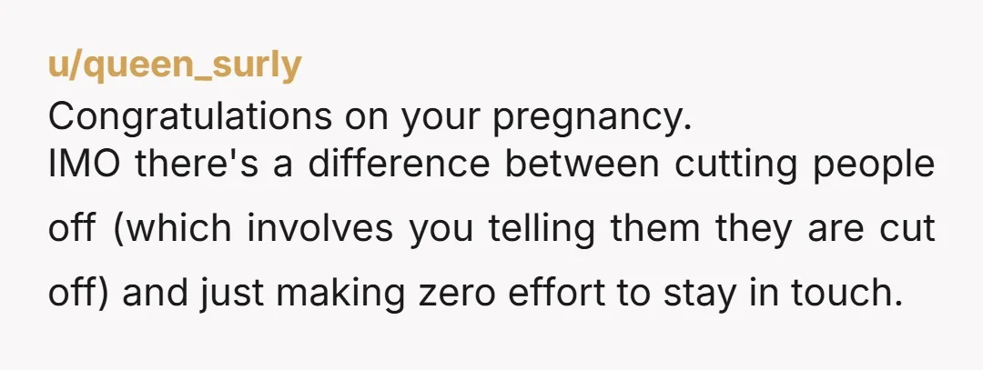 u/queen_surly Congratulations on your pregnancy. IMO there's a difference between cutting people off (which involves you telling them they are cut off) and just making zero effort to stay in...