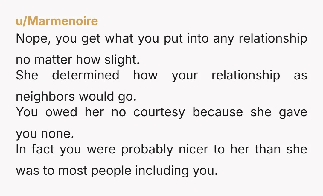 u/Marmenoire Nope, you get what you put into any relationship no matter how slight. She determined how your relationship as neighbors would go. You owed her no courtesy because she...