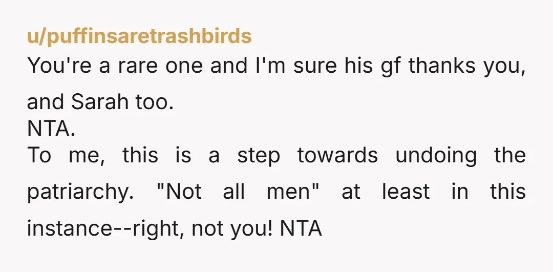 u/puffinsaretrashbirds You're a rare one and I'm sure his gf thanks you, and Sarah too. NTA. To me, this is a step towards undoing the patriarchy. "Not all men" at...