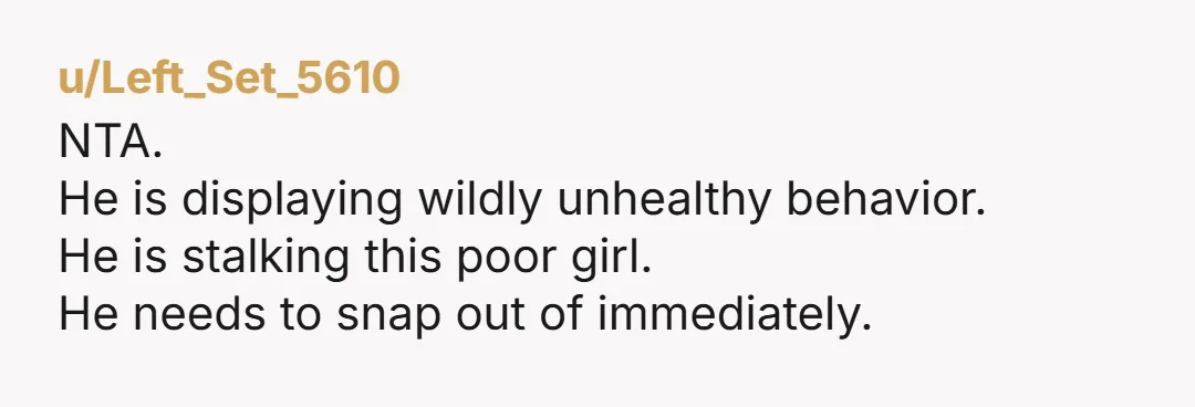 u/buzzardbite NTA, the dude is a stalker, mate. He’s showing up at this girls work without her knowing he’s there? He’s a stalker.