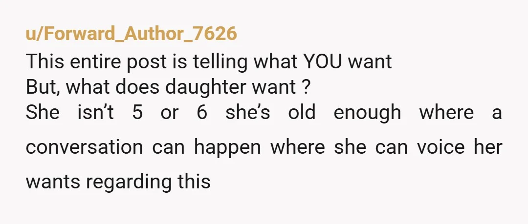 u/Forward_Author_7626 This entire post is telling what YOU want But, what does daughter want ? She isn’t 5 or 6 she’s old enough where a conversation can happen where she...
