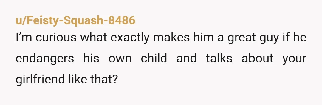 u/Feisty-Squash-8486
I’m curious what exactly makes him a great guy if he endangers his own child and talks about your girlfriend like that?