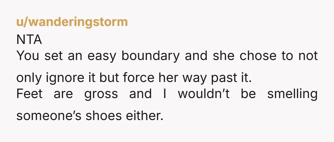 u/mulberry_sellers NTA. No one likes to or needs to smell someone's shoes. BUT, she is clearly annoyed about you acting like her feet and shoes are yucky when they're probably...