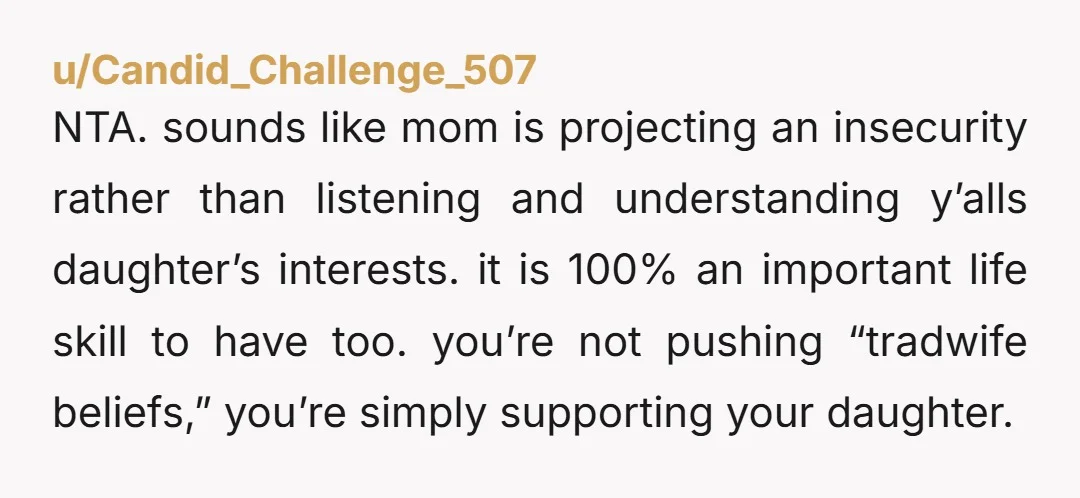 u/Candid_Challenge_507 NTA. sounds like mom is projecting an insecurity rather than listening and understanding y’alls daughter’s interests. it is 100% an important life skill to have too. you’re not pushing...