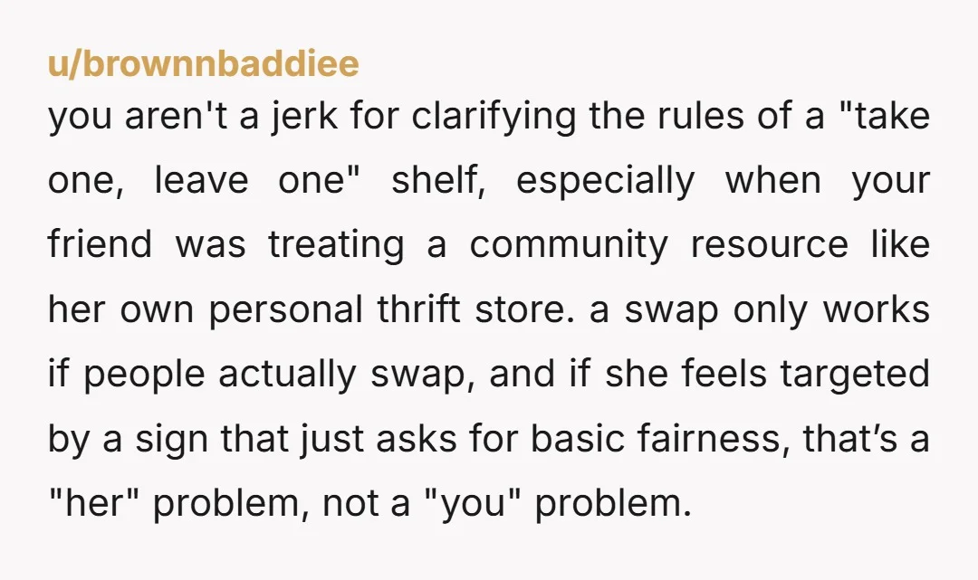 u/brownnbaddiee you aren't a jerk for clarifying the rules of a "take one, leave one" shelf, especially when your friend was treating a community resource like her own personal thrift...