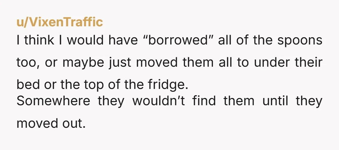 u/Rainy_Grave I would move all their furniture and countertop appliances over by four inches, switch the containers around in the medicine cabinet, and rearrange the contents of the fridge. Nothing...