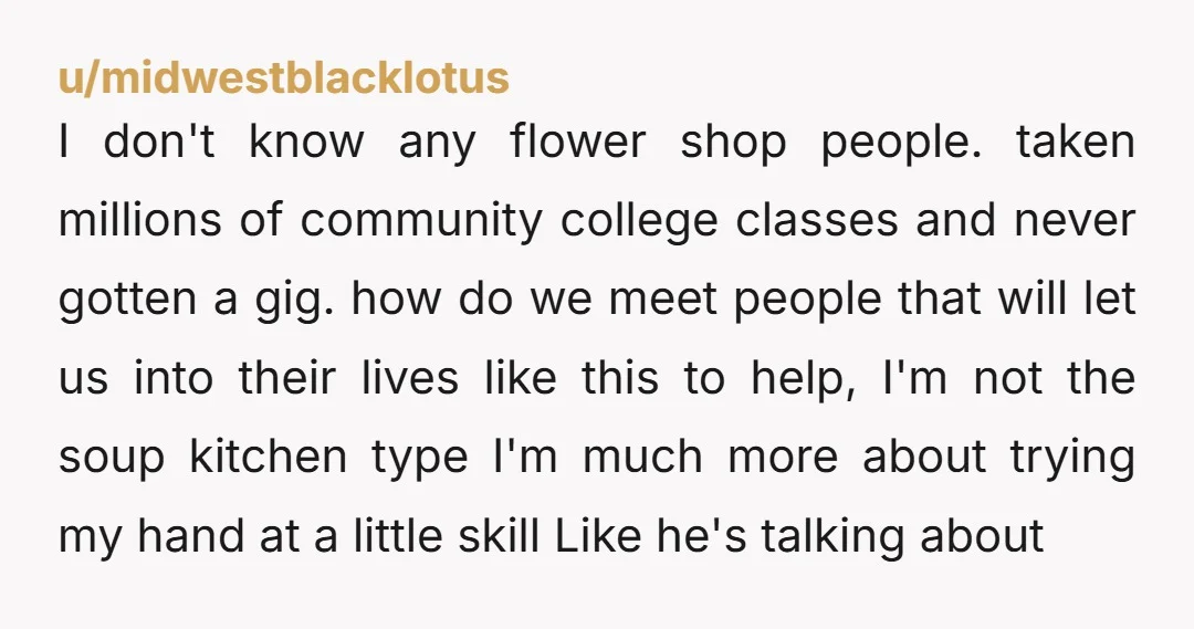 u/midwestblacklotus I don't know any flower shop people. taken millions of community college classes and never gotten a gig. how do we meet people that will let us into their...