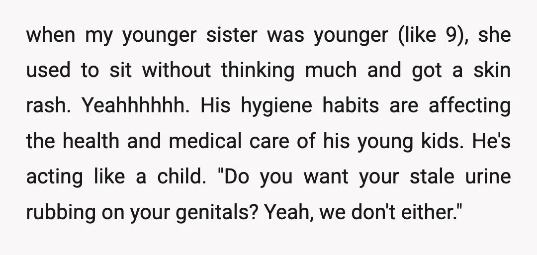 when my younger sister was younger (like 9), she used to sit without thinking much and got a skin rash. Yeahhhhhh. His hygiene habits are affecting the health and medical...