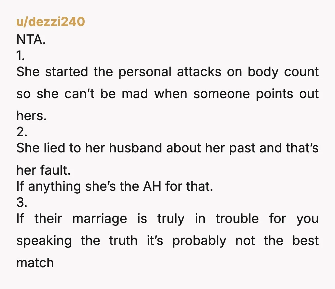 u/dezzi240 NTA. 1. She started the personal attacks on body count so she can’t be mad when someone points out hers. 2. She lied to her husband about her past...