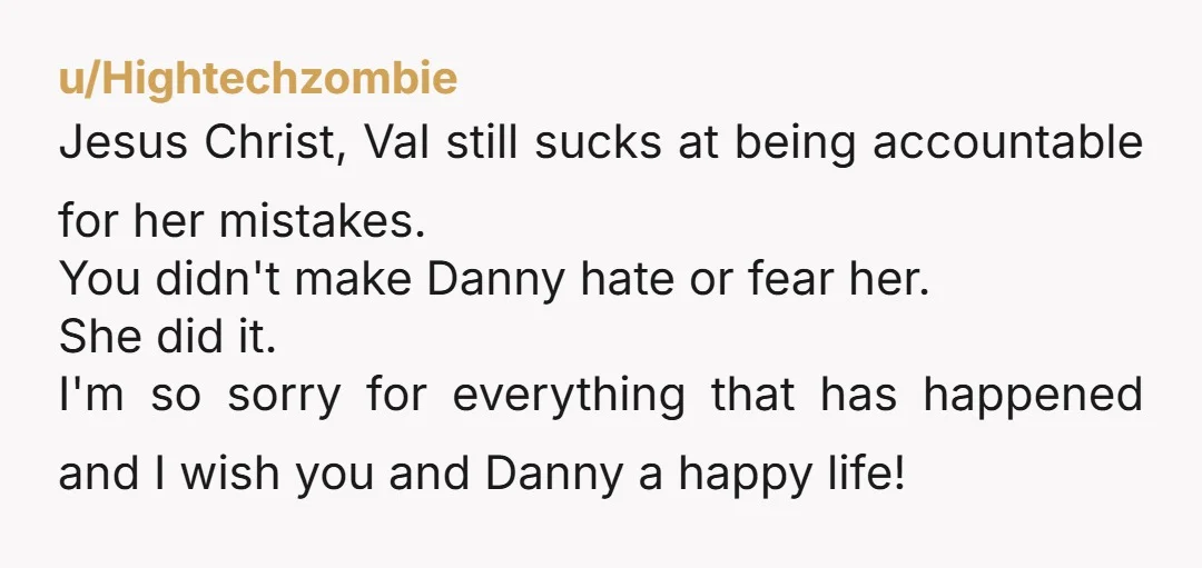 u/Hightechzombie Jesus Christ, Val still sucks at being accountable for her mistakes. You didn't make Danny hate or fear her. She did it. I'm so sorry for everything that has...