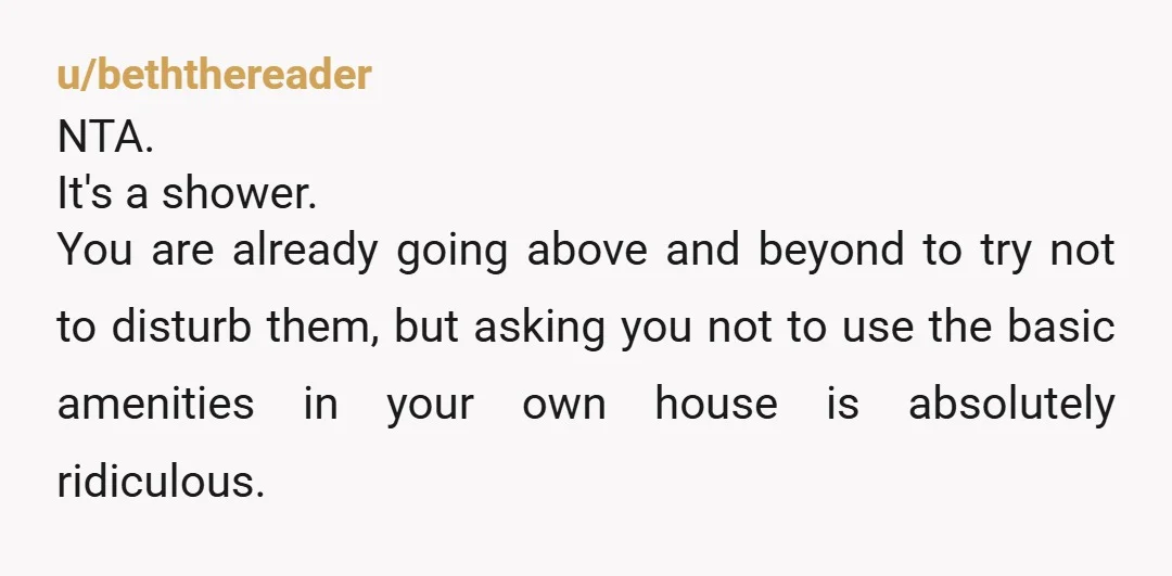 u/WoodSciGuy1 Folk are getting worked up on the rent vs ownership thing, which is irrelevant. Q is are you an AH for showering late? Nope, NTA. What are they gonna...