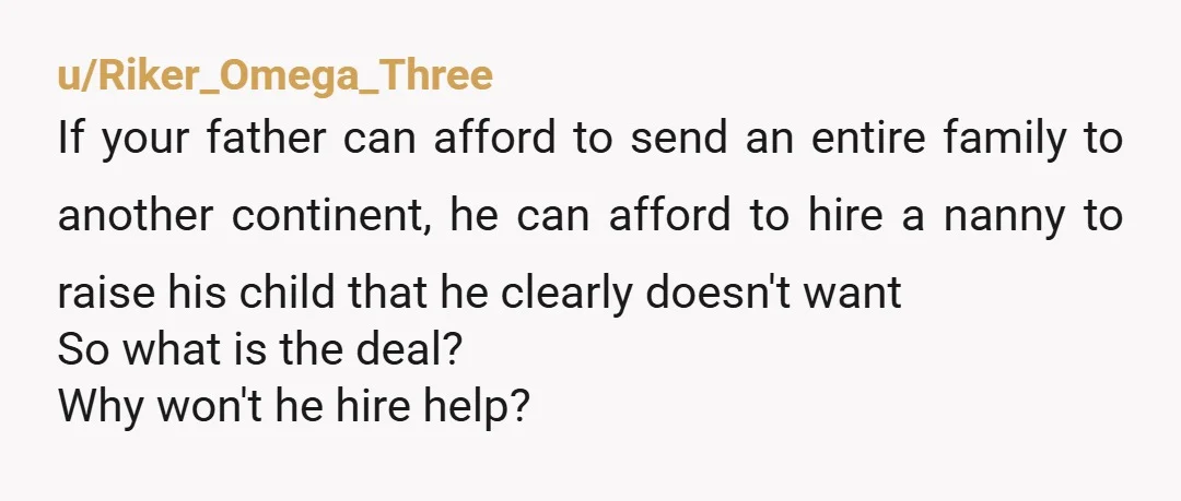 u/Riker_Omega_Three If your father can afford to send an entire family to another continent, he can afford to hire a nanny to raise his child that he clearly doesn't want...