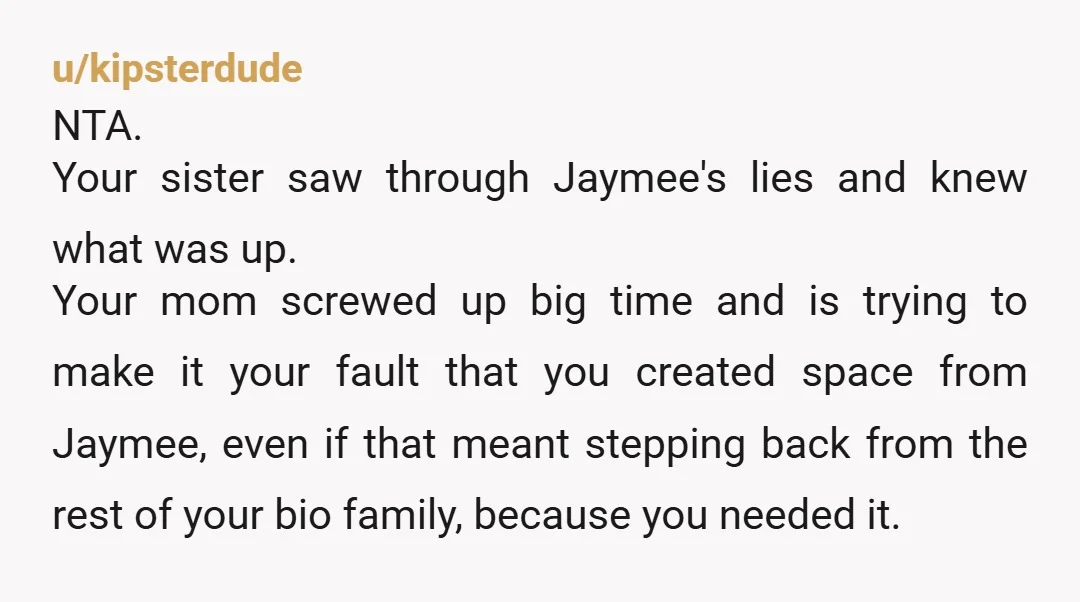 u/AcatnamedWow I’m sorry but you didn’t “let” Jaymee push you out of your family….your family did that! You basically told them “hey mom, brother and family, this psycho TORTURED me...