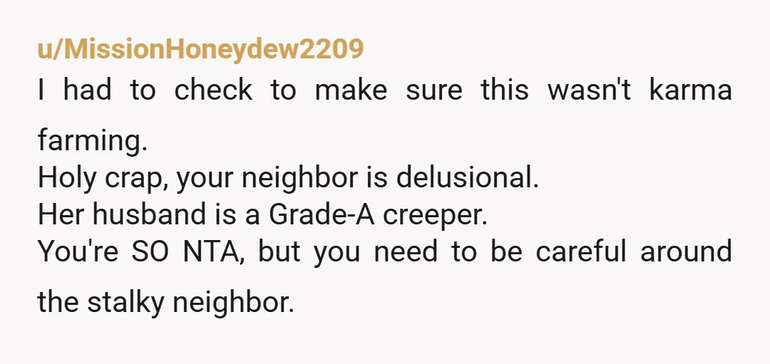 u/MissionHoneydew2209 I had to check to make sure this wasn't karma farming. Holy crap, your neighbor is delusional. Her husband is a Grade-A creeper. You're SO NTA, but you need...