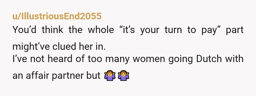 u/IllustriousEnd2055
You’d think the whole “it’s your turn to pay” part might’ve clued her in.
I’ve not heard of too many women going Dutch with an affair partner but 🤷‍♀️🤷‍♀️