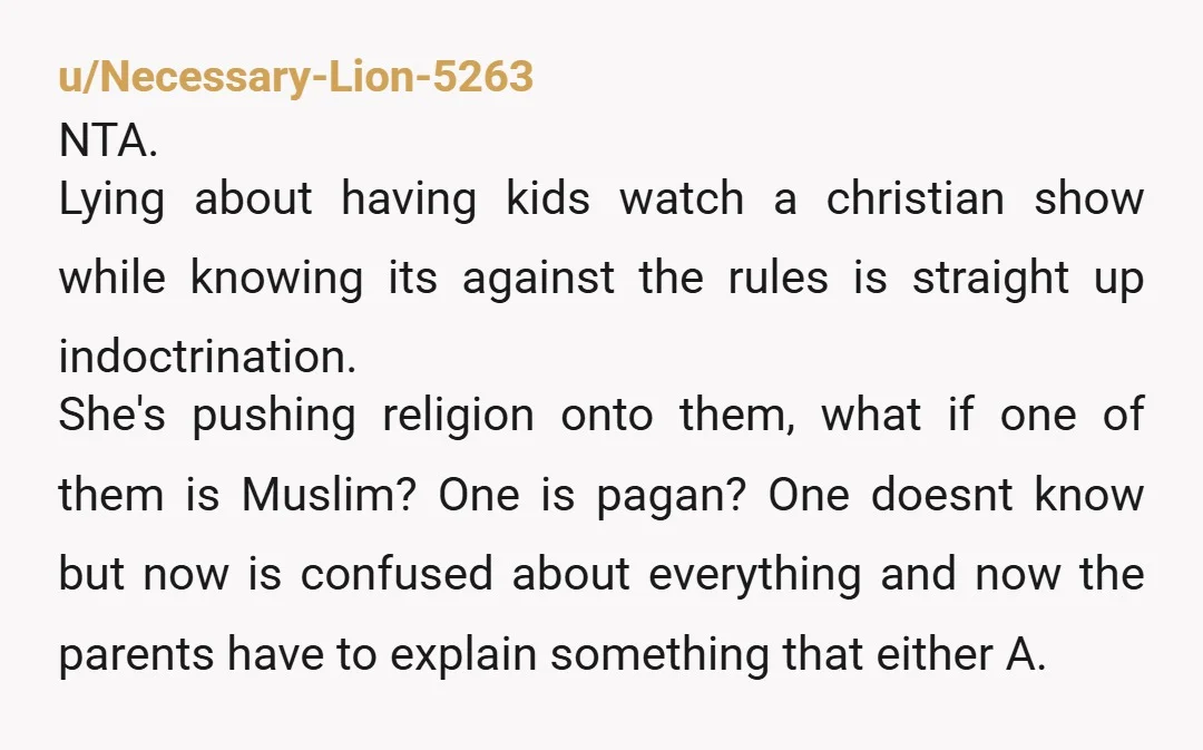 u/Beautiful-Rent6691 NTA. Your children were shown religious content in violation of the school’s policy. Strike 1. When questioned the teacher lied about it. Strike 2. The school attempted to cover...