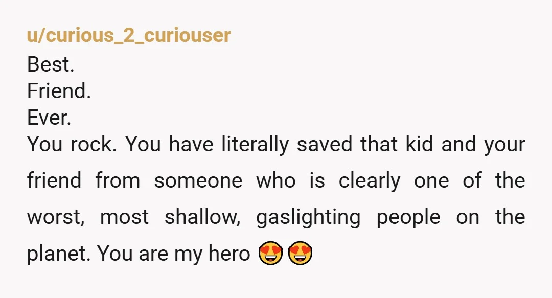 u/curious_2_curiouser Best. Friend. Ever. You rock. You have literally saved that kid and your friend from someone who is clearly one of the worst, most shallow, gaslighting people on the...