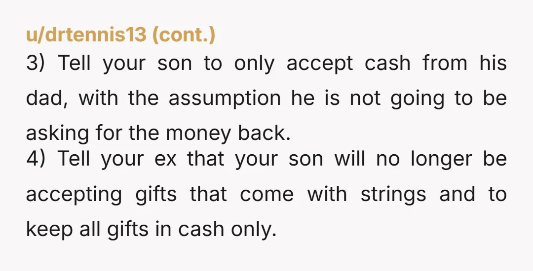 u/GrassRunner29 NTA. If dad can’t afford fancy presents then don’t buy it. Making your teenage son pay him back is an a hole move. Glad you divorced that loser.