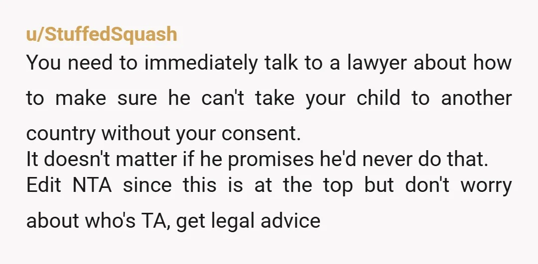 u/StuffedSquash You need to immediately talk to a lawyer about how to make sure he can't take your child to another country without your consent. It doesn't matter if he...