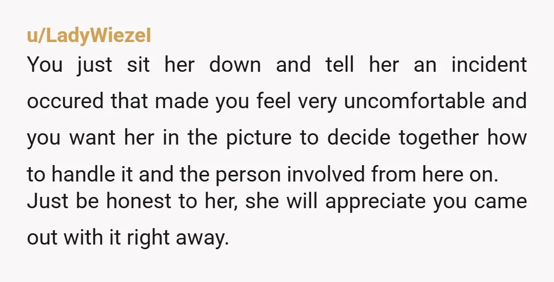 u/LadyWiezeI You just sit her down and tell her an incident occured that made you feel very uncomfortable and you want her in the picture to decide together how to...