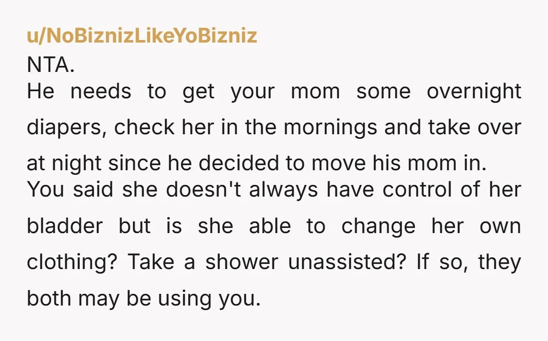 u/NoBiznizLikeYoBizniz NTA. He needs to get your mom some overnight diapers, check her in the mornings and take over at night since he decided to move his mom in. You...