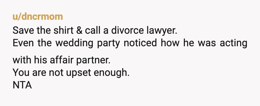 u/dncrmom
Save the shirt & call a divorce lawyer.
Even the wedding party noticed how he was acting with his affair partner.
You are not upset enough.
NTA