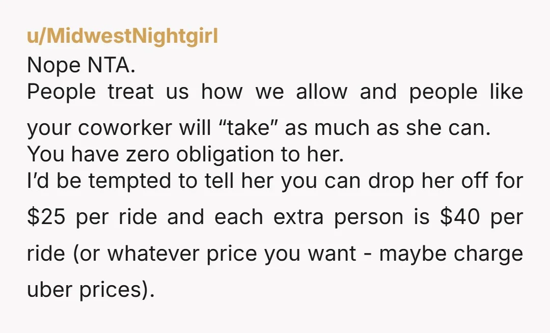 u/MidwestNightgirl Nope NTA. People treat us how we allow and people like your coworker will “take” as much as she can. You have zero obligation to her. I’d be tempted...