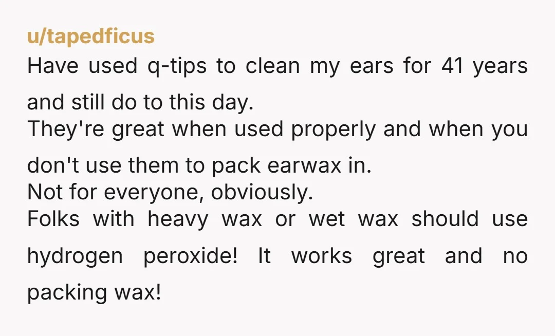 u/tapedficus Have used q-tips to clean my ears for 41 years and still do to this day. They're great when used properly and when you don't use them to pack...